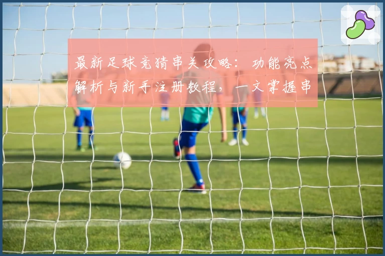 最新足球竞猜串关攻略：功能亮点解析与新手注册教程，一文掌握串关玩法技巧