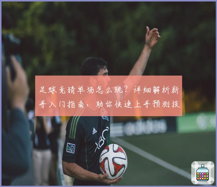 足球竞猜单场怎么玩？详细解析新手入门指南，助你快速上手预测技巧