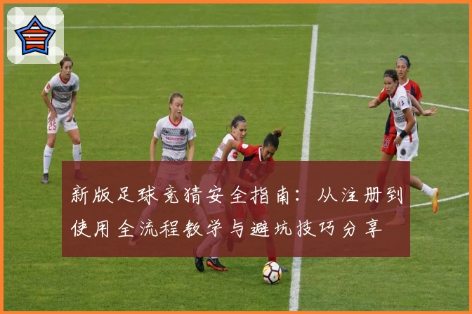 新版足球竞猜安全指南：从注册到使用全流程教学与避坑技巧分享
