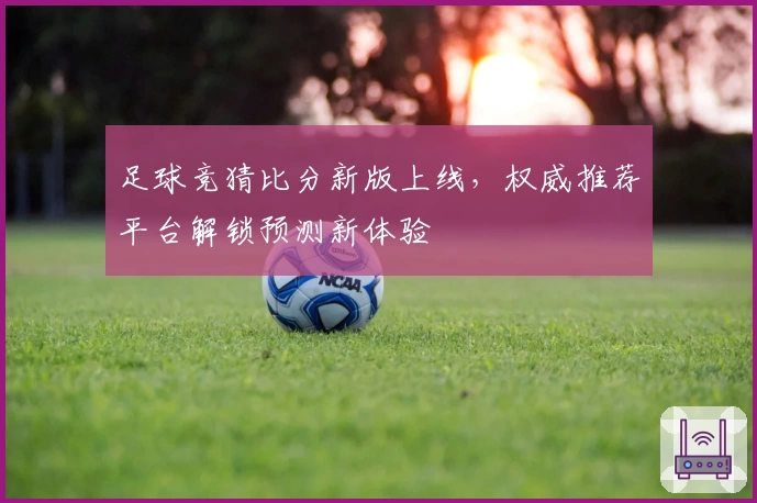 足球竞猜比分新版上线，权威推荐平台解锁预测新体验