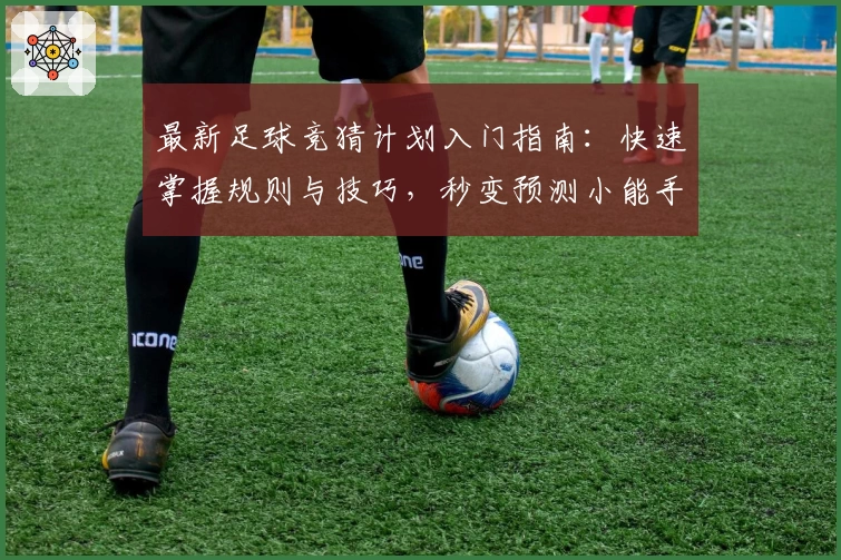 最新足球竞猜计划入门指南：快速掌握规则与技巧，秒变预测小能手