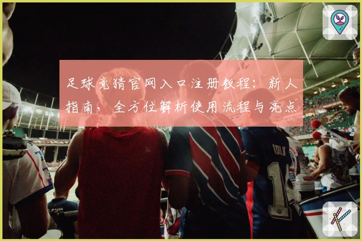 足球竞猜官网入口注册教程：新人指南，全方位解析使用流程与亮点功能