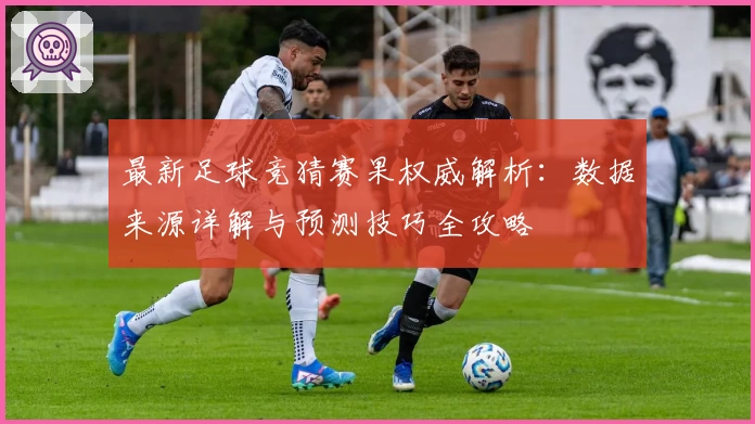 最新足球竞猜赛果权威解析：数据来源详解与预测技巧全攻略