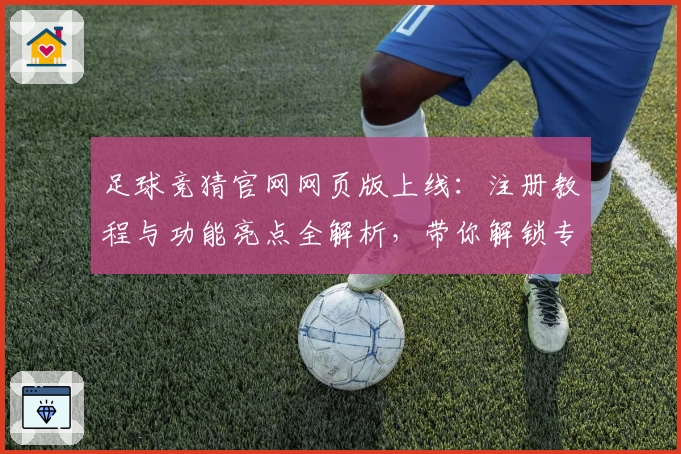 足球竞猜官网网页版上线:注册教程与功能亮点全解析,带你解锁专业比赛分析新体验