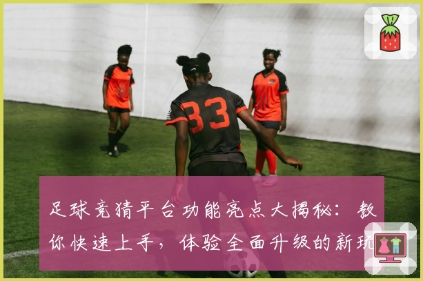 足球竞猜平台功能亮点大揭秘：教你快速上手，体验全面升级的新玩法